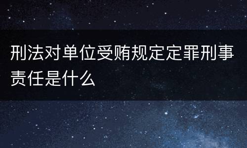 刑法对单位受贿规定定罪刑事责任是什么
