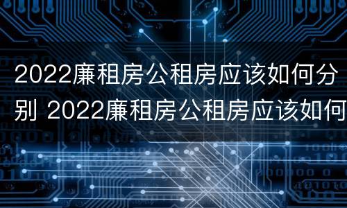 2022廉租房公租房应该如何分别 2022廉租房公租房应该如何分别申请