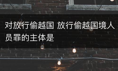 对放行偷越国 放行偷越国境人员罪的主体是