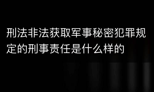 刑法非法获取军事秘密犯罪规定的刑事责任是什么样的