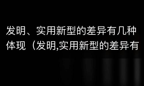 发明、实用新型的差异有几种体现（发明,实用新型的差异有几种体现形式）