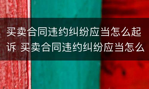 买卖合同违约纠纷应当怎么起诉 买卖合同违约纠纷应当怎么起诉呢