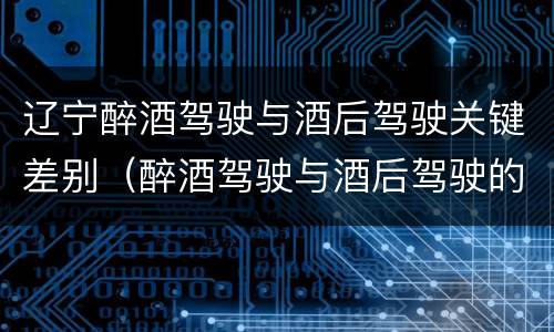 辽宁醉酒驾驶与酒后驾驶关键差别（醉酒驾驶与酒后驾驶的区别）