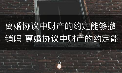 离婚协议中财产的约定能够撤销吗 离婚协议中财产的约定能够撤销吗