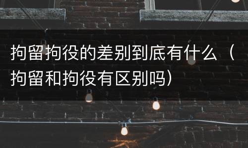 拘留拘役的差别到底有什么（拘留和拘役有区别吗）
