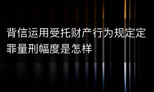 背信运用受托财产行为规定定罪量刑幅度是怎样