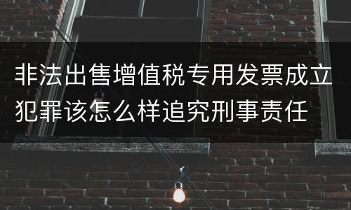 非法出售增值税专用发票成立犯罪该怎么样追究刑事责任