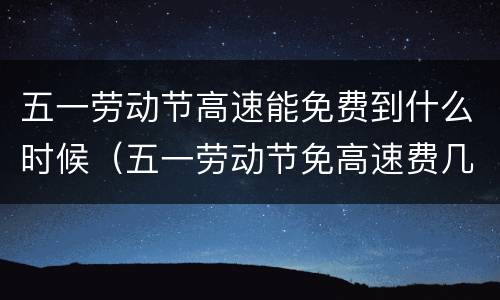 五一劳动节高速能免费到什么时候（五一劳动节免高速费几天）