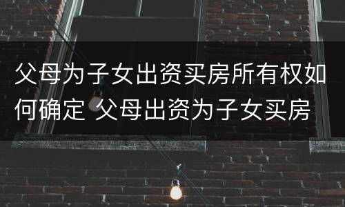 父母为子女出资买房所有权如何确定 父母出资为子女买房 产权归谁