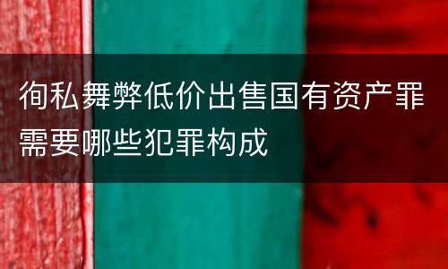 徇私舞弊低价出售国有资产罪需要哪些犯罪构成