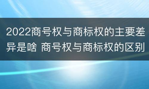 2022商号权与商标权的主要差异是啥 商号权与商标权的区别