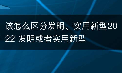 该怎么区分发明、实用新型2022 发明或者实用新型