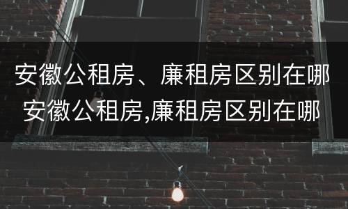 安徽公租房、廉租房区别在哪 安徽公租房,廉租房区别在哪儿