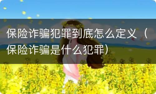 保险诈骗犯罪到底怎么定义（保险诈骗是什么犯罪）