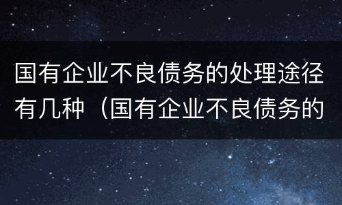 国有企业不良债务的处理途径有几种（国有企业不良债务的处理途径有几种方法）