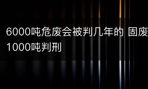 6000吨危废会被判几年的 固废1000吨判刑