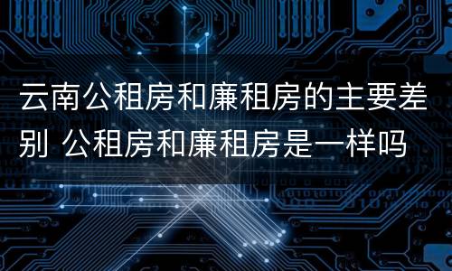 云南公租房和廉租房的主要差别 公租房和廉租房是一样吗