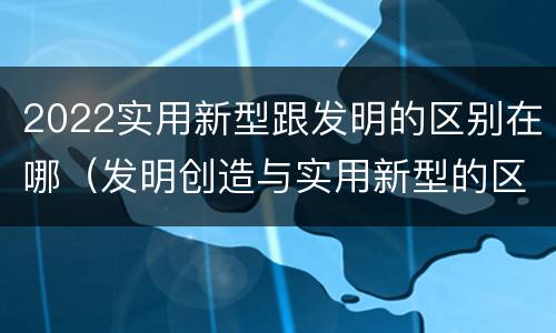 2022实用新型跟发明的区别在哪（发明创造与实用新型的区别）