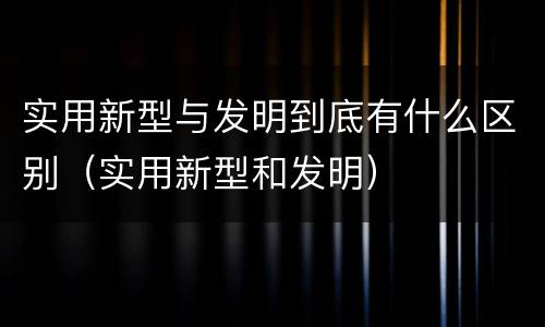 实用新型与发明到底有什么区别（实用新型和发明）