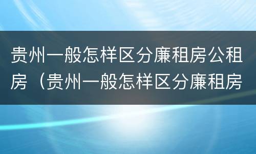 贵州一般怎样区分廉租房公租房（贵州一般怎样区分廉租房公租房呢）