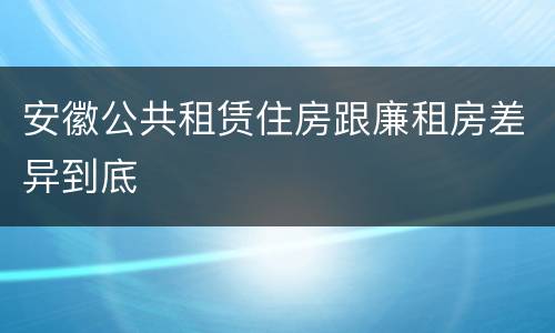 安徽公共租赁住房跟廉租房差异到底