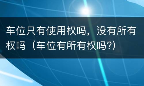 车位只有使用权吗，没有所有权吗（车位有所有权吗?）
