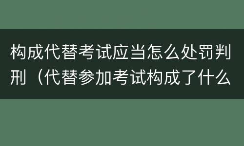 构成代替考试应当怎么处罚判刑（代替参加考试构成了什么犯罪）