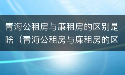 青海公租房与廉租房的区别是啥（青海公租房与廉租房的区别是啥呀）