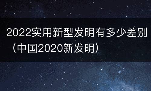 2022实用新型发明有多少差别（中国2020新发明）