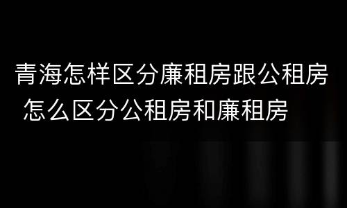青海怎样区分廉租房跟公租房 怎么区分公租房和廉租房