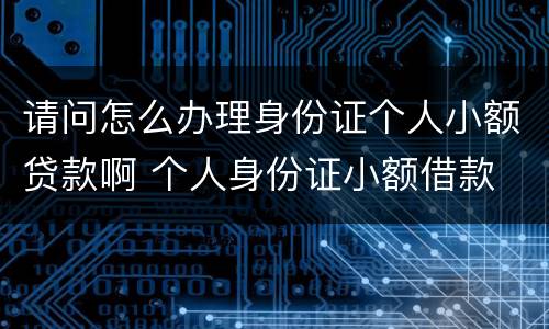 请问怎么办理身份证个人小额贷款啊 个人身份证小额借款