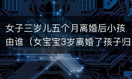 女子三岁儿五个月离婚后小孩由谁（女宝宝3岁离婚了孩子归谁）