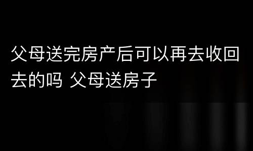 父母送完房产后可以再去收回去的吗 父母送房子