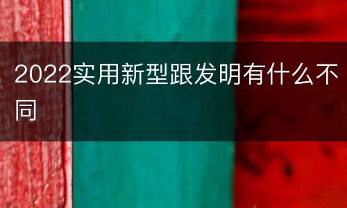2022实用新型跟发明有什么不同