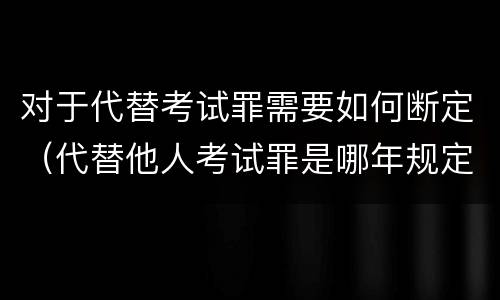对于代替考试罪需要如何断定（代替他人考试罪是哪年规定）
