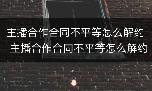 主播合作合同不平等怎么解约 主播合作合同不平等怎么解约赔偿