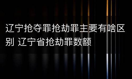 辽宁抢夺罪抢劫罪主要有啥区别 辽宁省抢劫罪数额
