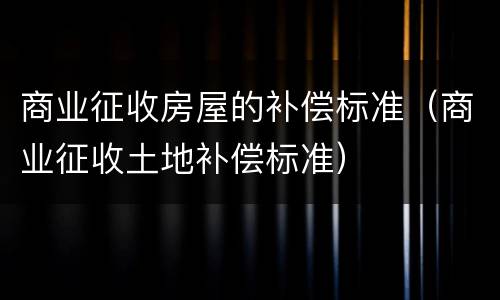 商业征收房屋的补偿标准（商业征收土地补偿标准）