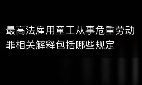最高法雇用童工从事危重劳动罪相关解释包括哪些规定