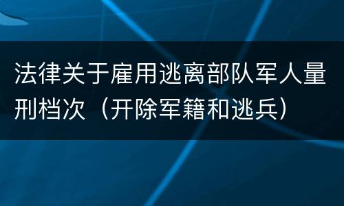 法律关于雇用逃离部队军人量刑档次（开除军籍和逃兵）