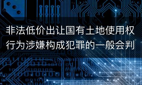 非法低价出让国有土地使用权行为涉嫌构成犯罪的一般会判多长时间