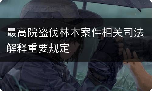 最高院盗伐林木案件相关司法解释重要规定