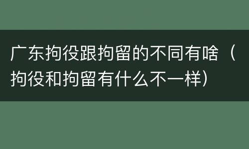 广东拘役跟拘留的不同有啥（拘役和拘留有什么不一样）