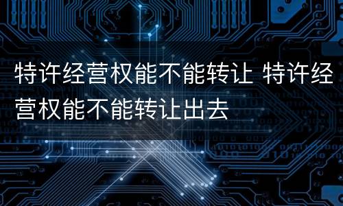 特许经营权能不能转让 特许经营权能不能转让出去