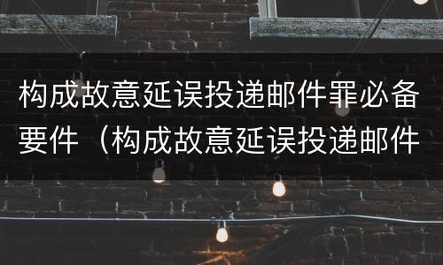 构成故意延误投递邮件罪必备要件（构成故意延误投递邮件罪必备要件有哪些）