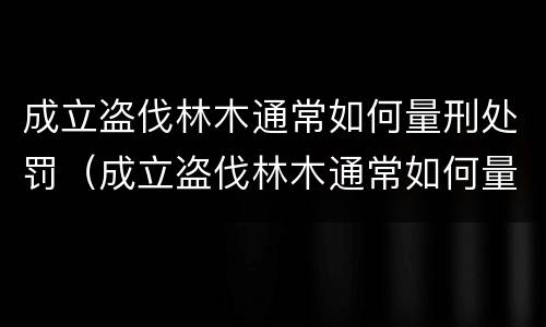 成立盗伐林木通常如何量刑处罚（成立盗伐林木通常如何量刑处罚案例）