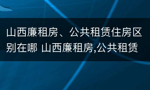 山西廉租房、公共租赁住房区别在哪 山西廉租房,公共租赁住房区别在哪里