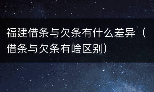 福建借条与欠条有什么差异（借条与欠条有啥区别）