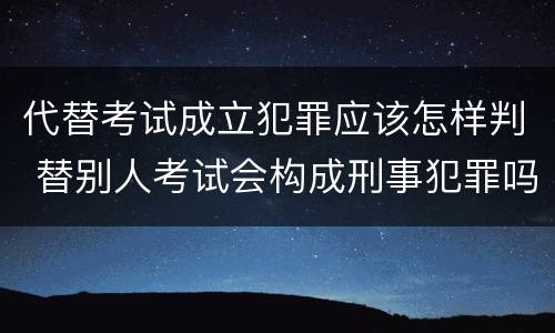 代替考试成立犯罪应该怎样判 替别人考试会构成刑事犯罪吗