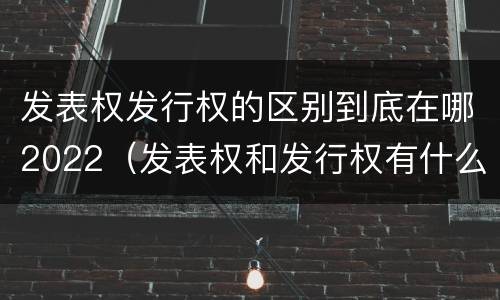 发表权发行权的区别到底在哪2022（发表权和发行权有什么区别）
